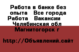 Работа в банке без опыта - Все города Работа » Вакансии   . Челябинская обл.,Магнитогорск г.